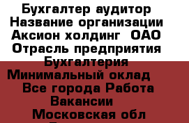 Бухгалтер-аудитор › Название организации ­ Аксион-холдинг, ОАО › Отрасль предприятия ­ Бухгалтерия › Минимальный оклад ­ 1 - Все города Работа » Вакансии   . Московская обл.,Бронницы г.